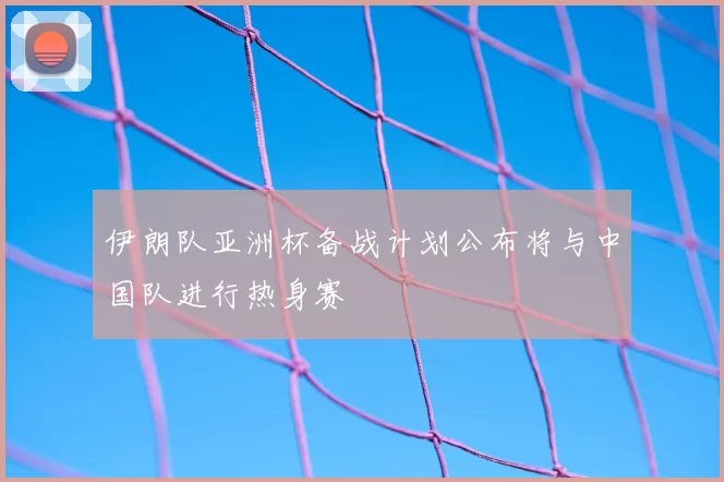伊朗队亚洲杯备战计划公布将与中国队进行热身赛