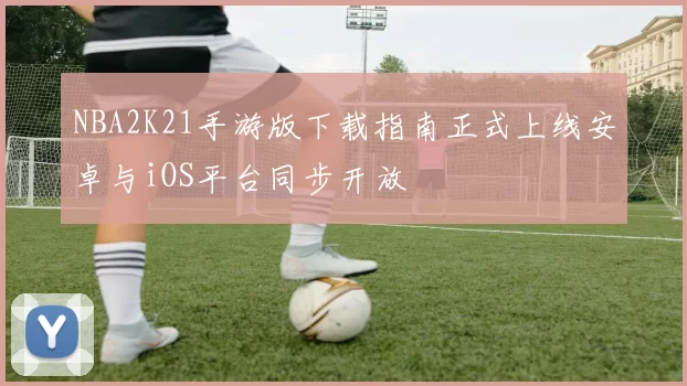 NBA2K21手游版下载指南正式上线安卓与iOS平台同步开放