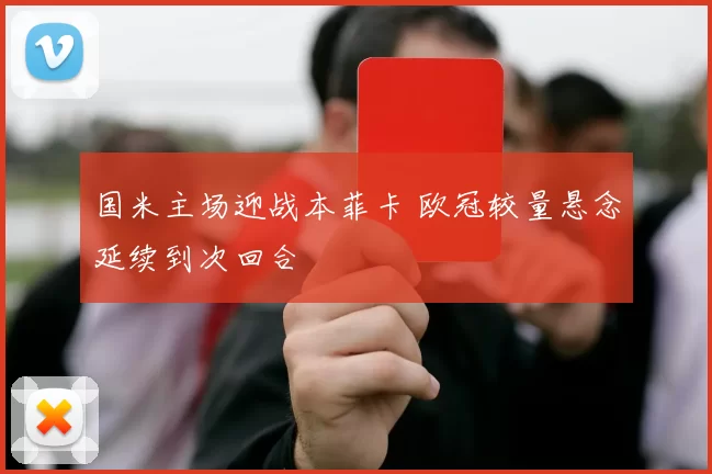 国米主场迎战本菲卡 欧冠较量悬念延续到次回合