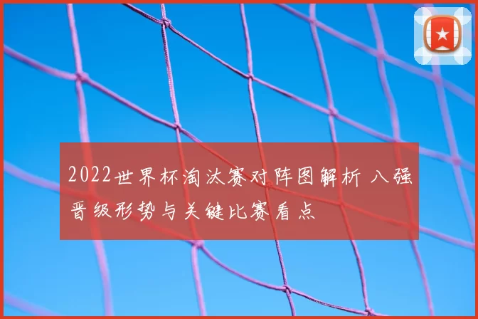 2022世界杯淘汰赛对阵图解析 八强晋级形势与关键比赛看点