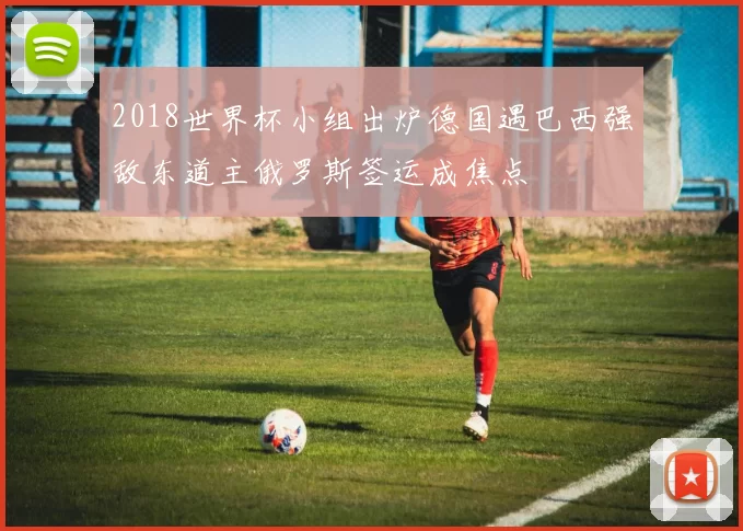 2018世界杯小组出炉德国遇巴西强敌东道主俄罗斯签运成焦点