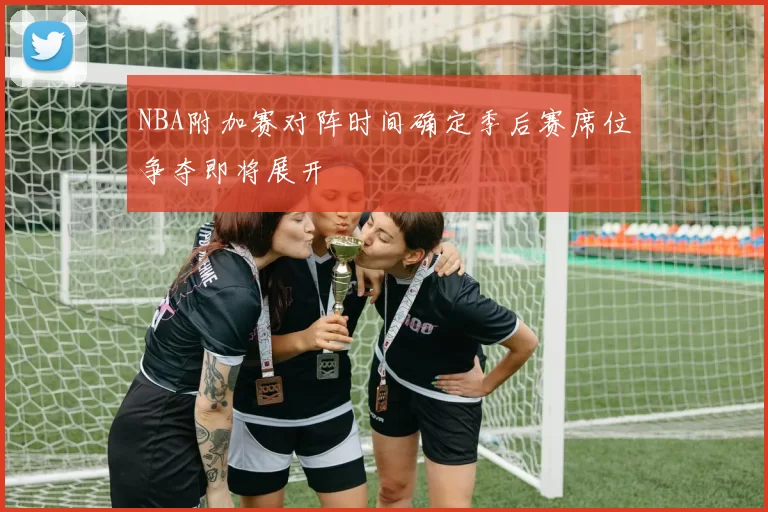 NBA附加赛对阵时间确定季后赛席位争夺即将展开