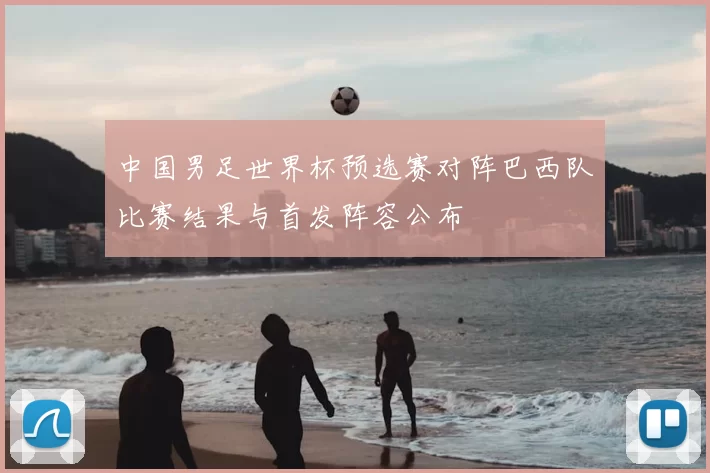 中国男足世界杯预选赛对阵巴西队比赛结果与首发阵容公布
