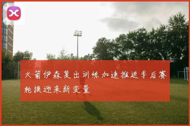 火箭伊森复出训练加速推进季后赛轮换迎来新变量