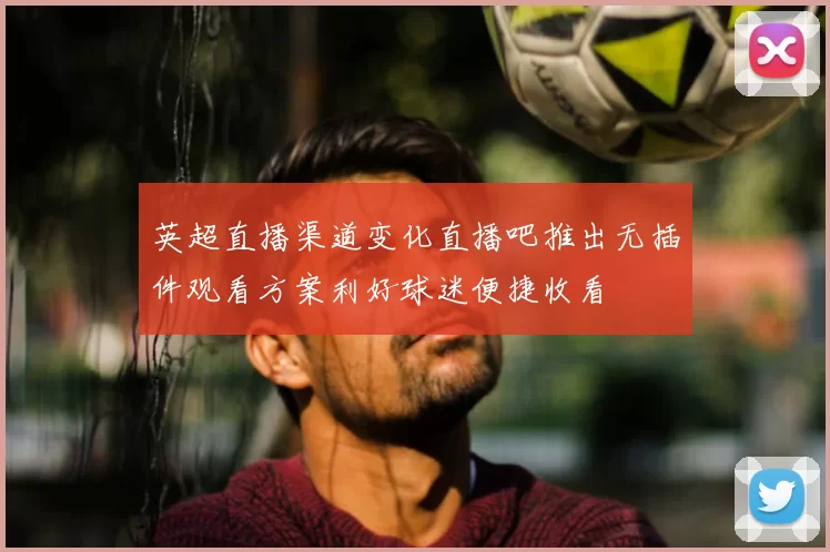 英超直播渠道变化直播吧推出无插件观看方案利好球迷便捷收看