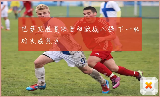 巴萨完胜曼联晋级欧战八强 下一轮对决成焦点