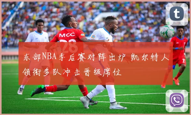 东部NBA季后赛对阵出炉 凯尔特人领衔多队冲击晋级席位