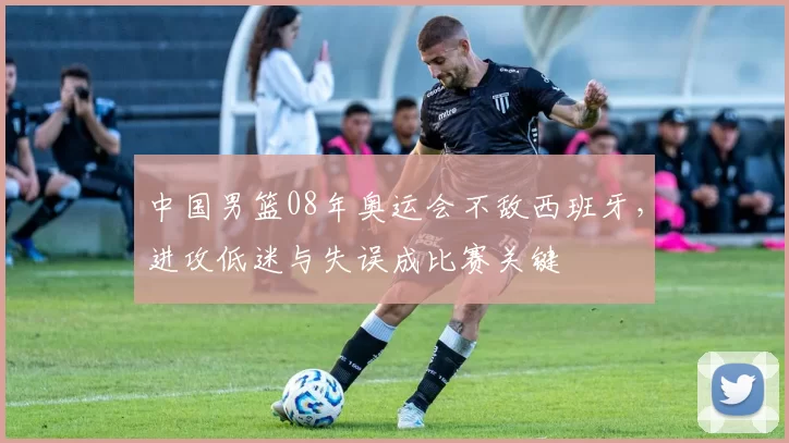 中国男篮08年奥运会不敌西班牙，进攻低迷与失误成比赛关键