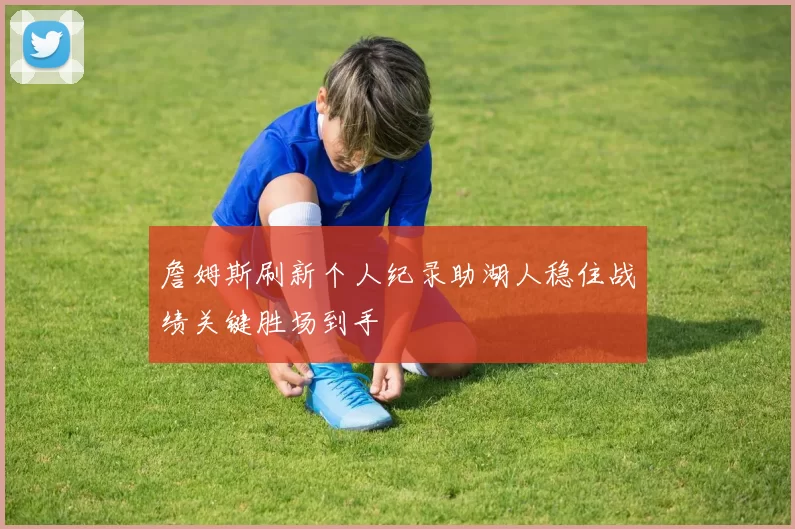 詹姆斯刷新个人纪录助湖人稳住战绩关键胜场到手