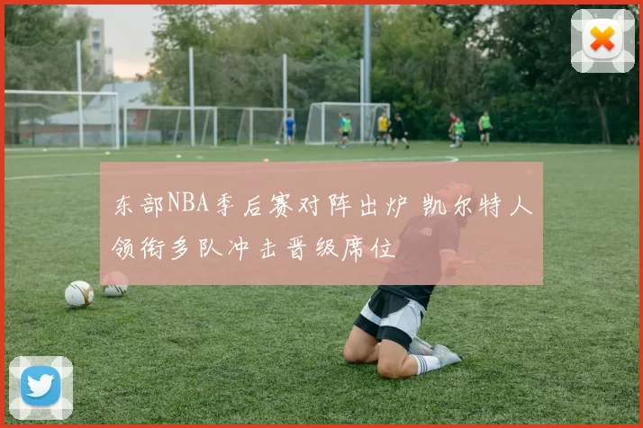 东部NBA季后赛对阵出炉 凯尔特人领衔多队冲击晋级席位