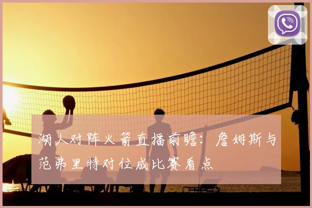 湖人对阵火箭直播前瞻：詹姆斯与范弗里特对位成比赛看点