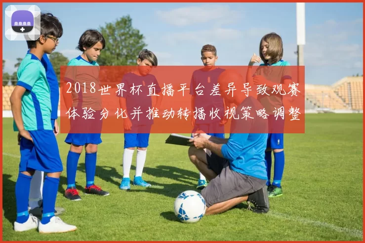 2018世界杯直播平台差异导致观赛体验分化并推动转播收视策略调整