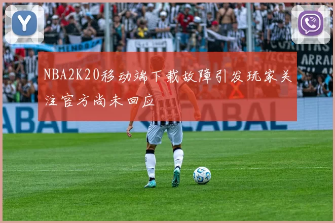 NBA2K20移动端下载故障引发玩家关注官方尚未回应