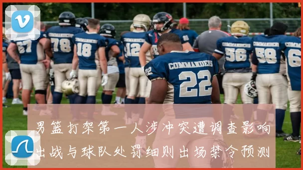 男篮打架第一人涉冲突遭调查影响出战与球队处罚细则出场禁令预测