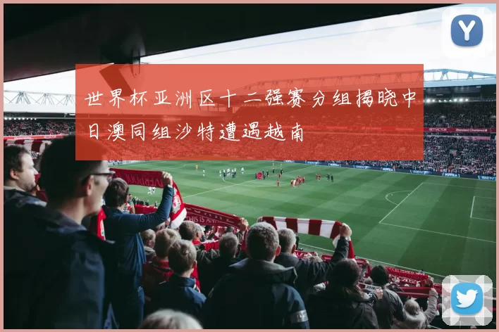 世界杯亚洲区十二强赛分组揭晓中日澳同组沙特遭遇越南