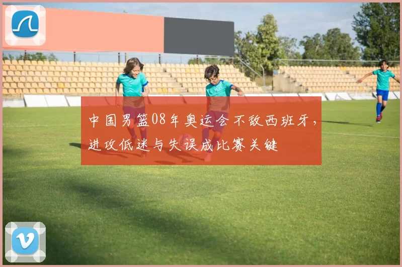 中国男篮08年奥运会不敌西班牙，进攻低迷与失误成比赛关键