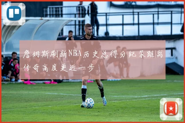 詹姆斯刷新NBA历史总得分纪录距离传奇高度更近一步