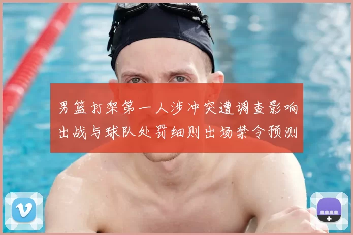 男篮打架第一人涉冲突遭调查影响出战与球队处罚细则出场禁令预测