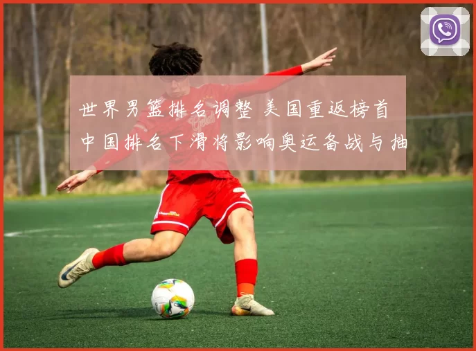 世界男篮排名调整 美国重返榜首 中国排名下滑将影响奥运备战与抽签形势