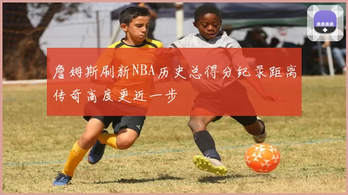 詹姆斯刷新NBA历史总得分纪录距离传奇高度更近一步