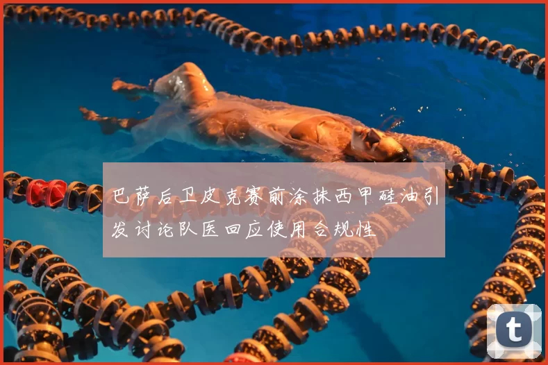 巴萨后卫皮克赛前涂抹西甲硅油引发讨论队医回应使用合规性