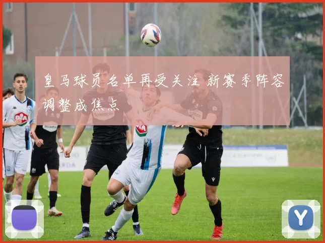 皇马球员名单再受关注 新赛季阵容调整成焦点