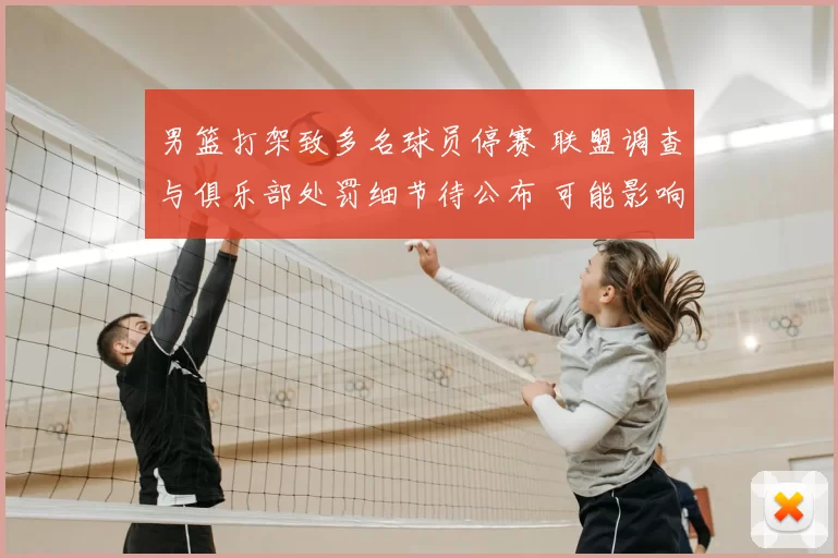 男篮打架致多名球员停赛 联盟调查与俱乐部处罚细节待公布 可能影响赛程
