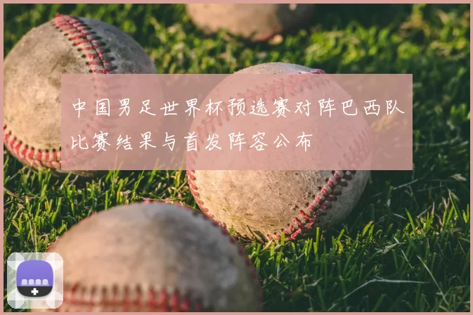 中国男足世界杯预选赛对阵巴西队比赛结果与首发阵容公布
