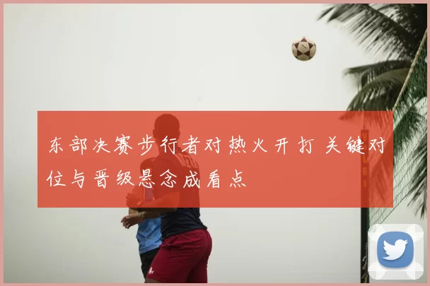 东部决赛步行者对热火开打 关键对位与晋级悬念成看点