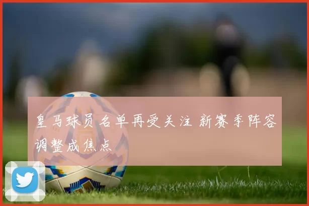 皇马球员名单再受关注 新赛季阵容调整成焦点