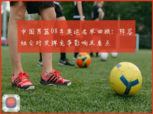 中国男篮08年奥运名单回顾：阵容组合对奖牌竞争影响及看点