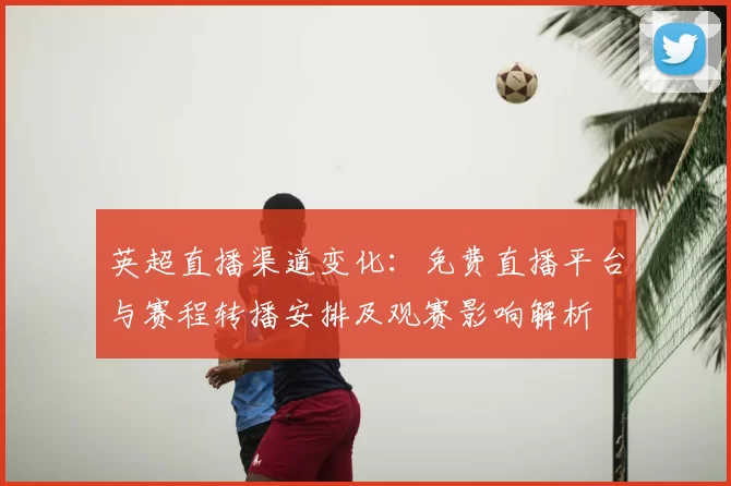 英超直播渠道变化：免费直播平台与赛程转播安排及观赛影响解析