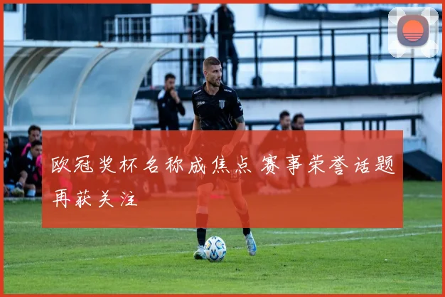 欧冠奖杯名称成焦点 赛事荣誉话题再获关注