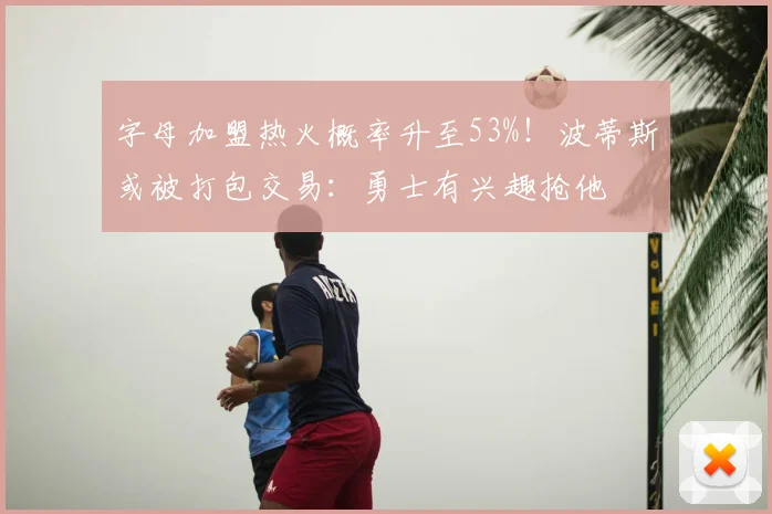 字母加盟热火概率升至53%！波蒂斯或被打包交易：勇士有兴趣抢他