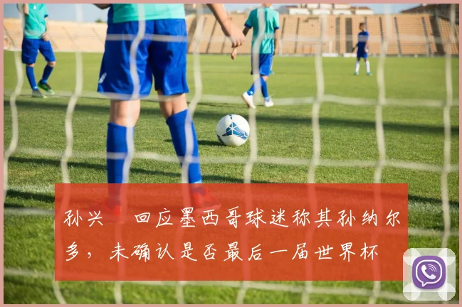 孙兴慜回应墨西哥球迷称其孙纳尔多,未确认是否最后一届世界杯
