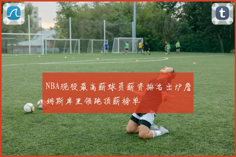 NBA现役最高薪球员薪资排名出炉詹姆斯库里领跑顶薪榜单