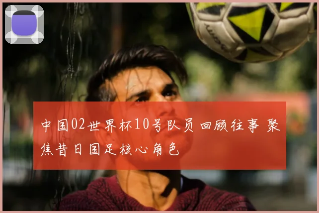 中国02世界杯10号队员回顾往事 聚焦昔日国足核心角色