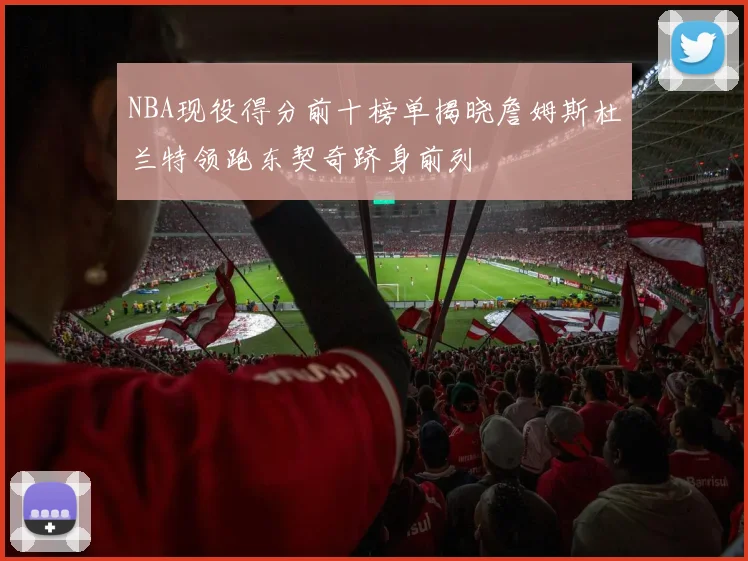 NBA现役得分前十榜单揭晓詹姆斯杜兰特领跑东契奇跻身前列