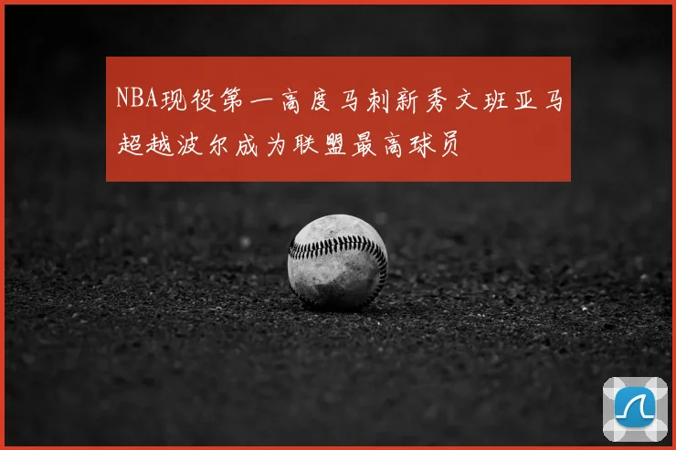 NBA现役第一高度马刺新秀文班亚马超越波尔成为联盟最高球员