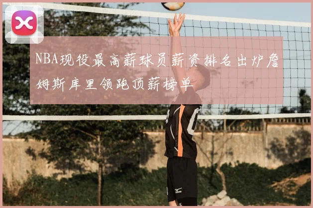 NBA现役最高薪球员薪资排名出炉詹姆斯库里领跑顶薪榜单