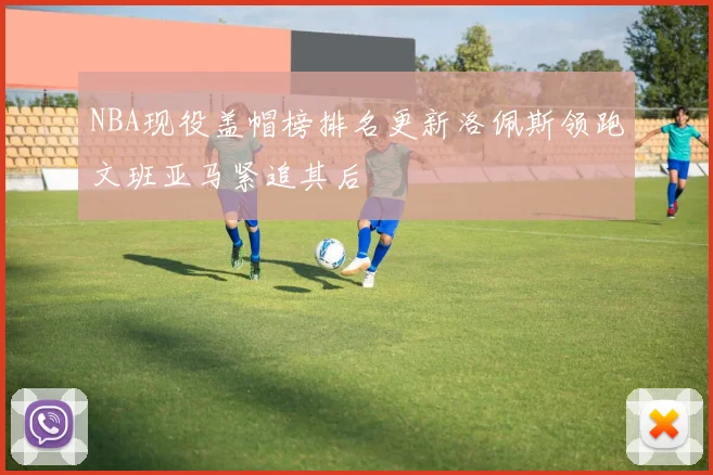 NBA现役盖帽榜排名更新洛佩斯领跑文班亚马紧追其后