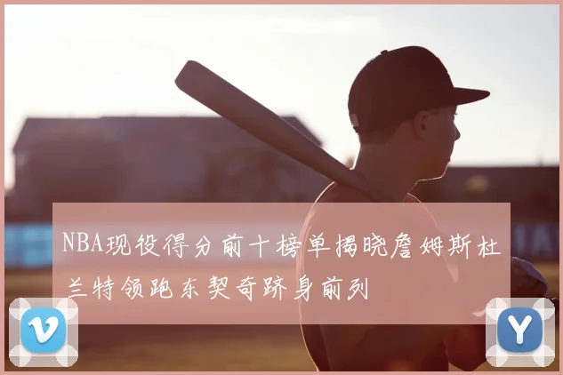 NBA现役得分前十榜单揭晓詹姆斯杜兰特领跑东契奇跻身前列