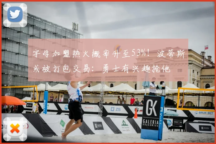 字母加盟热火概率升至53%！波蒂斯或被打包交易：勇士有兴趣抢他